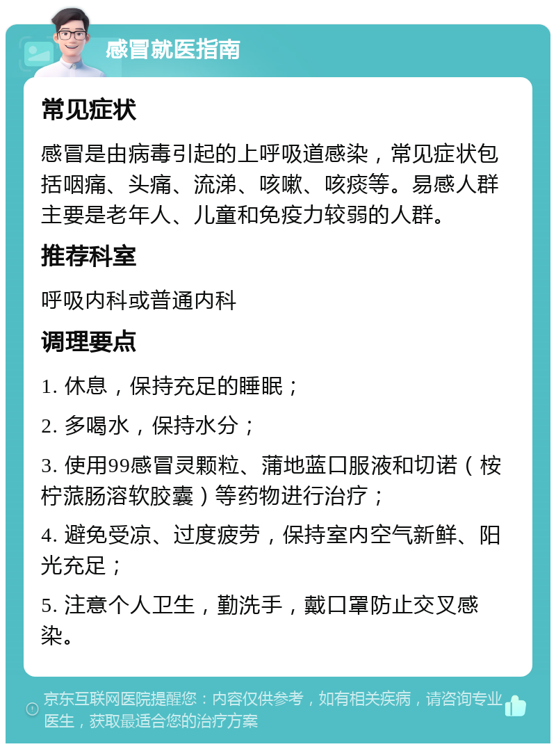 感冒就医指南 常见症状 感冒是由病毒引起的上呼吸道感染，常见症状包括咽痛、头痛、流涕、咳嗽、咳痰等。易感人群主要是老年人、儿童和免疫力较弱的人群。 推荐科室 呼吸内科或普通内科 调理要点 1. 休息，保持充足的睡眠； 2. 多喝水，保持水分； 3. 使用99感冒灵颗粒、蒲地蓝口服液和切诺（桉柠蒎肠溶软胶囊）等药物进行治疗； 4. 避免受凉、过度疲劳，保持室内空气新鲜、阳光充足； 5. 注意个人卫生，勤洗手，戴口罩防止交叉感染。