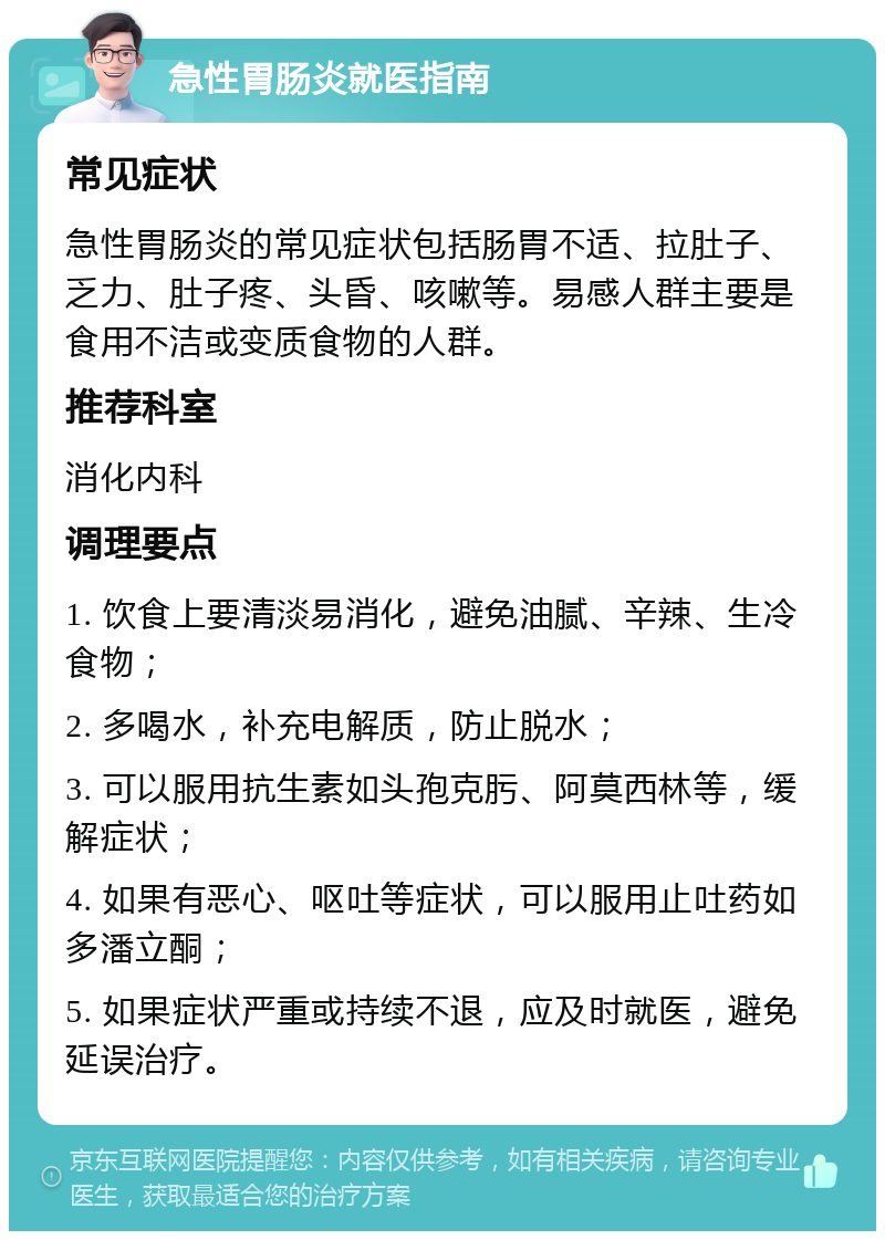 急性胃肠炎就医指南 常见症状 急性胃肠炎的常见症状包括肠胃不适、拉肚子、乏力、肚子疼、头昏、咳嗽等。易感人群主要是食用不洁或变质食物的人群。 推荐科室 消化内科 调理要点 1. 饮食上要清淡易消化，避免油腻、辛辣、生冷食物； 2. 多喝水，补充电解质，防止脱水； 3. 可以服用抗生素如头孢克肟、阿莫西林等，缓解症状； 4. 如果有恶心、呕吐等症状，可以服用止吐药如多潘立酮； 5. 如果症状严重或持续不退，应及时就医，避免延误治疗。