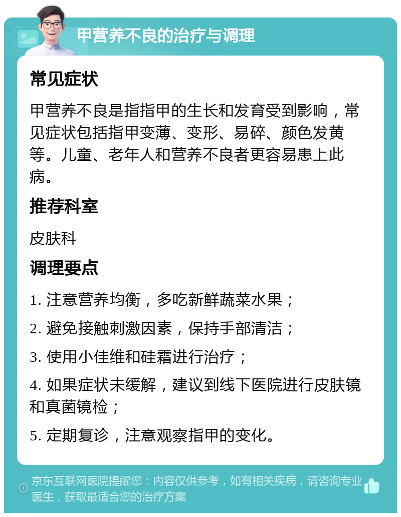 甲营养不良的治疗与调理 常见症状 甲营养不良是指指甲的生长和发育受到影响，常见症状包括指甲变薄、变形、易碎、颜色发黄等。儿童、老年人和营养不良者更容易患上此病。 推荐科室 皮肤科 调理要点 1. 注意营养均衡，多吃新鲜蔬菜水果； 2. 避免接触刺激因素，保持手部清洁； 3. 使用小佳维和硅霜进行治疗； 4. 如果症状未缓解，建议到线下医院进行皮肤镜和真菌镜检； 5. 定期复诊，注意观察指甲的变化。