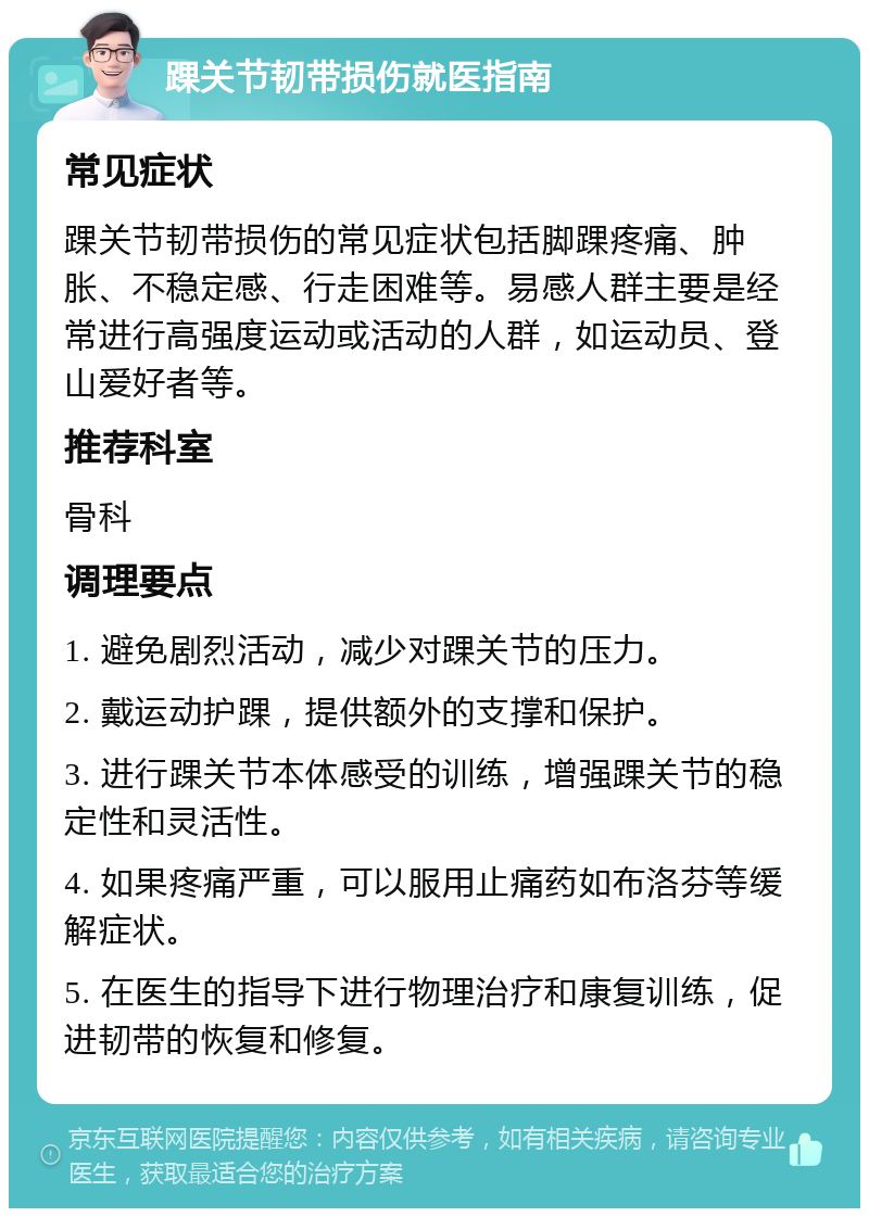 踝关节韧带损伤就医指南 常见症状 踝关节韧带损伤的常见症状包括脚踝疼痛、肿胀、不稳定感、行走困难等。易感人群主要是经常进行高强度运动或活动的人群，如运动员、登山爱好者等。 推荐科室 骨科 调理要点 1. 避免剧烈活动，减少对踝关节的压力。 2. 戴运动护踝，提供额外的支撑和保护。 3. 进行踝关节本体感受的训练，增强踝关节的稳定性和灵活性。 4. 如果疼痛严重，可以服用止痛药如布洛芬等缓解症状。 5. 在医生的指导下进行物理治疗和康复训练，促进韧带的恢复和修复。