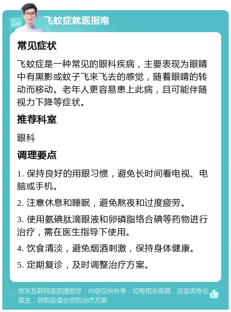 飞蚊症就医指南 常见症状 飞蚊症是一种常见的眼科疾病，主要表现为眼睛中有黑影或蚊子飞来飞去的感觉，随着眼睛的转动而移动。老年人更容易患上此病，且可能伴随视力下降等症状。 推荐科室 眼科 调理要点 1. 保持良好的用眼习惯，避免长时间看电视、电脑或手机。 2. 注意休息和睡眠，避免熬夜和过度疲劳。 3. 使用氨碘肽滴眼液和卵磷脂络合碘等药物进行治疗，需在医生指导下使用。 4. 饮食清淡，避免烟酒刺激，保持身体健康。 5. 定期复诊，及时调整治疗方案。