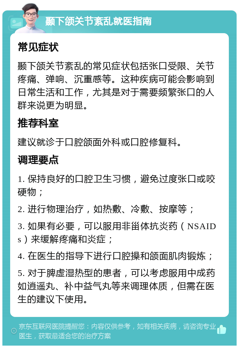 颞下颌关节紊乱就医指南 常见症状 颞下颌关节紊乱的常见症状包括张口受限、关节疼痛、弹响、沉重感等。这种疾病可能会影响到日常生活和工作，尤其是对于需要频繁张口的人群来说更为明显。 推荐科室 建议就诊于口腔颌面外科或口腔修复科。 调理要点 1. 保持良好的口腔卫生习惯，避免过度张口或咬硬物； 2. 进行物理治疗，如热敷、冷敷、按摩等； 3. 如果有必要，可以服用非甾体抗炎药（NSAIDs）来缓解疼痛和炎症； 4. 在医生的指导下进行口腔操和颌面肌肉锻炼； 5. 对于脾虚湿热型的患者，可以考虑服用中成药如逍遥丸、补中益气丸等来调理体质，但需在医生的建议下使用。