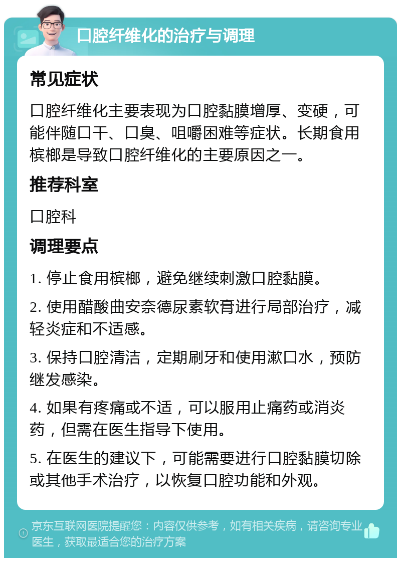 口腔纤维化的治疗与调理 常见症状 口腔纤维化主要表现为口腔黏膜增厚、变硬，可能伴随口干、口臭、咀嚼困难等症状。长期食用槟榔是导致口腔纤维化的主要原因之一。 推荐科室 口腔科 调理要点 1. 停止食用槟榔，避免继续刺激口腔黏膜。 2. 使用醋酸曲安奈德尿素软膏进行局部治疗，减轻炎症和不适感。 3. 保持口腔清洁，定期刷牙和使用漱口水，预防继发感染。 4. 如果有疼痛或不适，可以服用止痛药或消炎药，但需在医生指导下使用。 5. 在医生的建议下，可能需要进行口腔黏膜切除或其他手术治疗，以恢复口腔功能和外观。