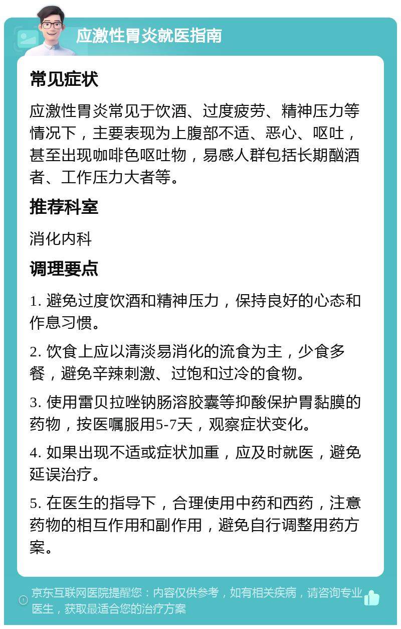 应激性胃炎就医指南 常见症状 应激性胃炎常见于饮酒、过度疲劳、精神压力等情况下，主要表现为上腹部不适、恶心、呕吐，甚至出现咖啡色呕吐物，易感人群包括长期酗酒者、工作压力大者等。 推荐科室 消化内科 调理要点 1. 避免过度饮酒和精神压力，保持良好的心态和作息习惯。 2. 饮食上应以清淡易消化的流食为主，少食多餐，避免辛辣刺激、过饱和过冷的食物。 3. 使用雷贝拉唑钠肠溶胶囊等抑酸保护胃黏膜的药物，按医嘱服用5-7天，观察症状变化。 4. 如果出现不适或症状加重，应及时就医，避免延误治疗。 5. 在医生的指导下，合理使用中药和西药，注意药物的相互作用和副作用，避免自行调整用药方案。