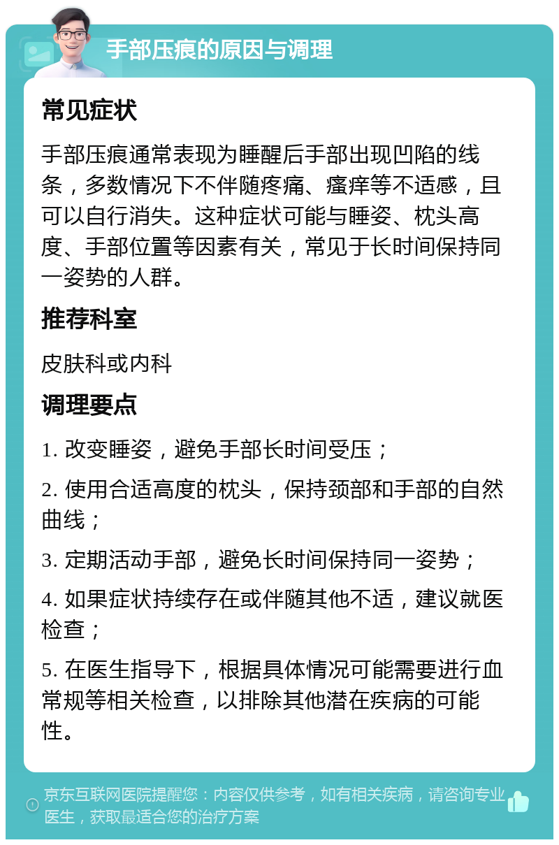 手部压痕的原因与调理 常见症状 手部压痕通常表现为睡醒后手部出现凹陷的线条，多数情况下不伴随疼痛、瘙痒等不适感，且可以自行消失。这种症状可能与睡姿、枕头高度、手部位置等因素有关，常见于长时间保持同一姿势的人群。 推荐科室 皮肤科或内科 调理要点 1. 改变睡姿，避免手部长时间受压； 2. 使用合适高度的枕头，保持颈部和手部的自然曲线； 3. 定期活动手部，避免长时间保持同一姿势； 4. 如果症状持续存在或伴随其他不适，建议就医检查； 5. 在医生指导下，根据具体情况可能需要进行血常规等相关检查，以排除其他潜在疾病的可能性。