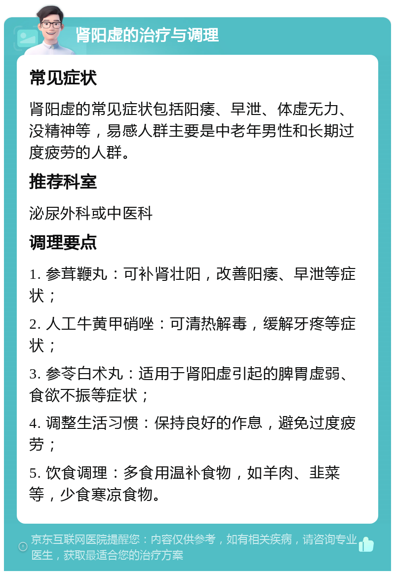 肾阳虚的治疗与调理 常见症状 肾阳虚的常见症状包括阳痿、早泄、体虚无力、没精神等，易感人群主要是中老年男性和长期过度疲劳的人群。 推荐科室 泌尿外科或中医科 调理要点 1. 参茸鞭丸：可补肾壮阳，改善阳痿、早泄等症状； 2. 人工牛黄甲硝唑：可清热解毒，缓解牙疼等症状； 3. 参苓白术丸：适用于肾阳虚引起的脾胃虚弱、食欲不振等症状； 4. 调整生活习惯：保持良好的作息，避免过度疲劳； 5. 饮食调理：多食用温补食物，如羊肉、韭菜等，少食寒凉食物。