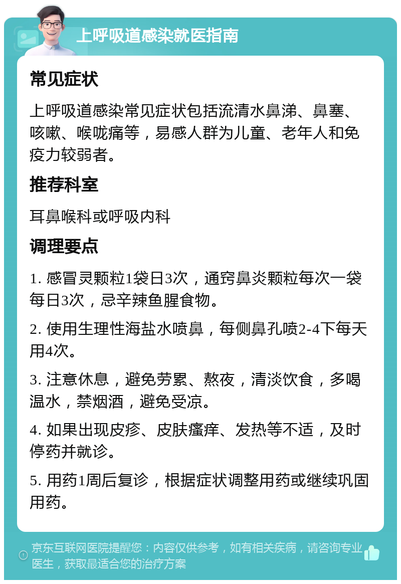 上呼吸道感染就医指南 常见症状 上呼吸道感染常见症状包括流清水鼻涕、鼻塞、咳嗽、喉咙痛等，易感人群为儿童、老年人和免疫力较弱者。 推荐科室 耳鼻喉科或呼吸内科 调理要点 1. 感冒灵颗粒1袋日3次，通窍鼻炎颗粒每次一袋每日3次，忌辛辣鱼腥食物。 2. 使用生理性海盐水喷鼻，每侧鼻孔喷2-4下每天用4次。 3. 注意休息，避免劳累、熬夜，清淡饮食，多喝温水，禁烟酒，避免受凉。 4. 如果出现皮疹、皮肤瘙痒、发热等不适，及时停药并就诊。 5. 用药1周后复诊，根据症状调整用药或继续巩固用药。