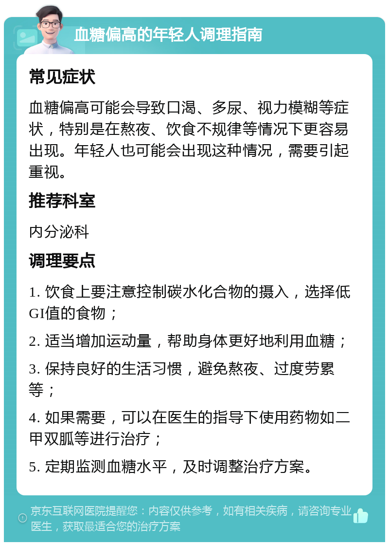 血糖偏高的年轻人调理指南 常见症状 血糖偏高可能会导致口渴、多尿、视力模糊等症状，特别是在熬夜、饮食不规律等情况下更容易出现。年轻人也可能会出现这种情况，需要引起重视。 推荐科室 内分泌科 调理要点 1. 饮食上要注意控制碳水化合物的摄入，选择低GI值的食物； 2. 适当增加运动量，帮助身体更好地利用血糖； 3. 保持良好的生活习惯，避免熬夜、过度劳累等； 4. 如果需要，可以在医生的指导下使用药物如二甲双胍等进行治疗； 5. 定期监测血糖水平，及时调整治疗方案。