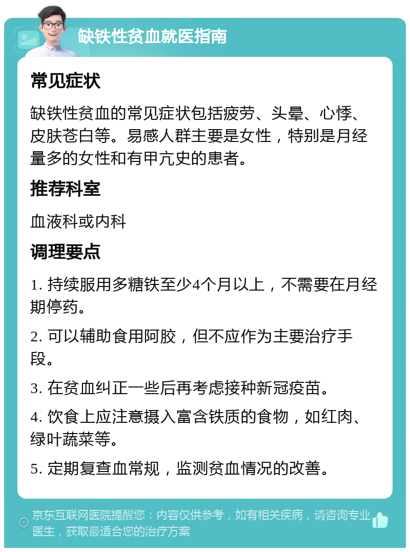 缺铁性贫血就医指南 常见症状 缺铁性贫血的常见症状包括疲劳、头晕、心悸、皮肤苍白等。易感人群主要是女性，特别是月经量多的女性和有甲亢史的患者。 推荐科室 血液科或内科 调理要点 1. 持续服用多糖铁至少4个月以上，不需要在月经期停药。 2. 可以辅助食用阿胶，但不应作为主要治疗手段。 3. 在贫血纠正一些后再考虑接种新冠疫苗。 4. 饮食上应注意摄入富含铁质的食物，如红肉、绿叶蔬菜等。 5. 定期复查血常规，监测贫血情况的改善。