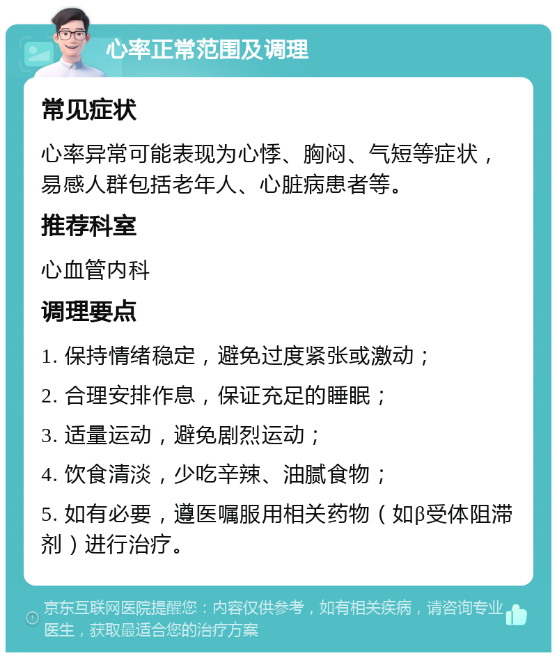 心率正常范围及调理 常见症状 心率异常可能表现为心悸、胸闷、气短等症状，易感人群包括老年人、心脏病患者等。 推荐科室 心血管内科 调理要点 1. 保持情绪稳定，避免过度紧张或激动； 2. 合理安排作息，保证充足的睡眠； 3. 适量运动，避免剧烈运动； 4. 饮食清淡，少吃辛辣、油腻食物； 5. 如有必要，遵医嘱服用相关药物（如β受体阻滞剂）进行治疗。