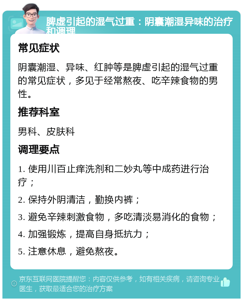 脾虚引起的湿气过重：阴囊潮湿异味的治疗和调理 常见症状 阴囊潮湿、异味、红肿等是脾虚引起的湿气过重的常见症状，多见于经常熬夜、吃辛辣食物的男性。 推荐科室 男科、皮肤科 调理要点 1. 使用川百止痒洗剂和二妙丸等中成药进行治疗； 2. 保持外阴清洁，勤换内裤； 3. 避免辛辣刺激食物，多吃清淡易消化的食物； 4. 加强锻炼，提高自身抵抗力； 5. 注意休息，避免熬夜。