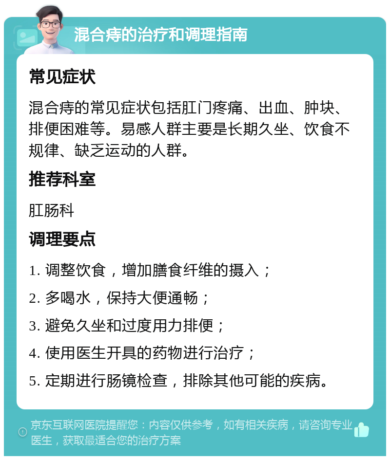 混合痔的治疗和调理指南 常见症状 混合痔的常见症状包括肛门疼痛、出血、肿块、排便困难等。易感人群主要是长期久坐、饮食不规律、缺乏运动的人群。 推荐科室 肛肠科 调理要点 1. 调整饮食，增加膳食纤维的摄入； 2. 多喝水，保持大便通畅； 3. 避免久坐和过度用力排便； 4. 使用医生开具的药物进行治疗； 5. 定期进行肠镜检查，排除其他可能的疾病。