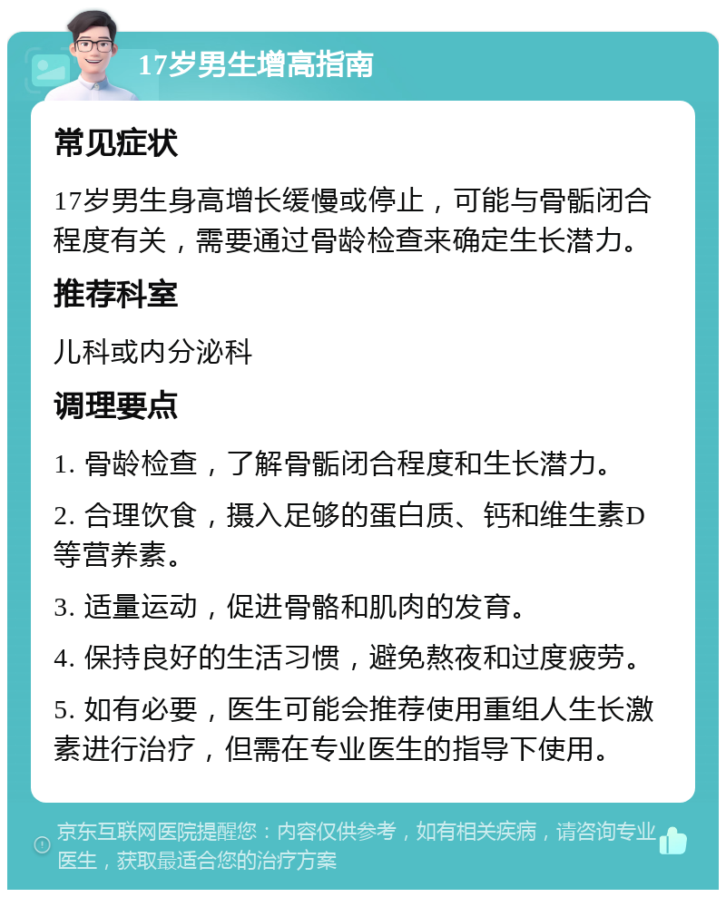 17岁男生增高指南 常见症状 17岁男生身高增长缓慢或停止，可能与骨骺闭合程度有关，需要通过骨龄检查来确定生长潜力。 推荐科室 儿科或内分泌科 调理要点 1. 骨龄检查，了解骨骺闭合程度和生长潜力。 2. 合理饮食，摄入足够的蛋白质、钙和维生素D等营养素。 3. 适量运动，促进骨骼和肌肉的发育。 4. 保持良好的生活习惯，避免熬夜和过度疲劳。 5. 如有必要，医生可能会推荐使用重组人生长激素进行治疗，但需在专业医生的指导下使用。