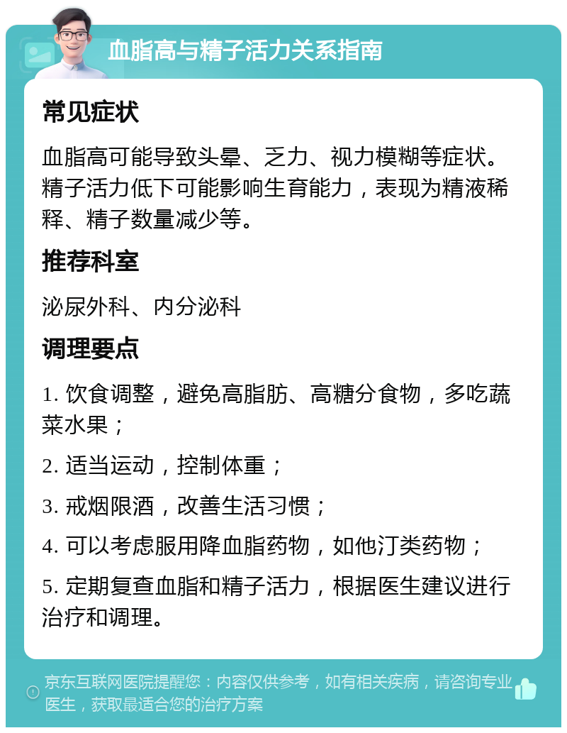 血脂高与精子活力关系指南 常见症状 血脂高可能导致头晕、乏力、视力模糊等症状。精子活力低下可能影响生育能力，表现为精液稀释、精子数量减少等。 推荐科室 泌尿外科、内分泌科 调理要点 1. 饮食调整，避免高脂肪、高糖分食物，多吃蔬菜水果； 2. 适当运动，控制体重； 3. 戒烟限酒，改善生活习惯； 4. 可以考虑服用降血脂药物，如他汀类药物； 5. 定期复查血脂和精子活力，根据医生建议进行治疗和调理。