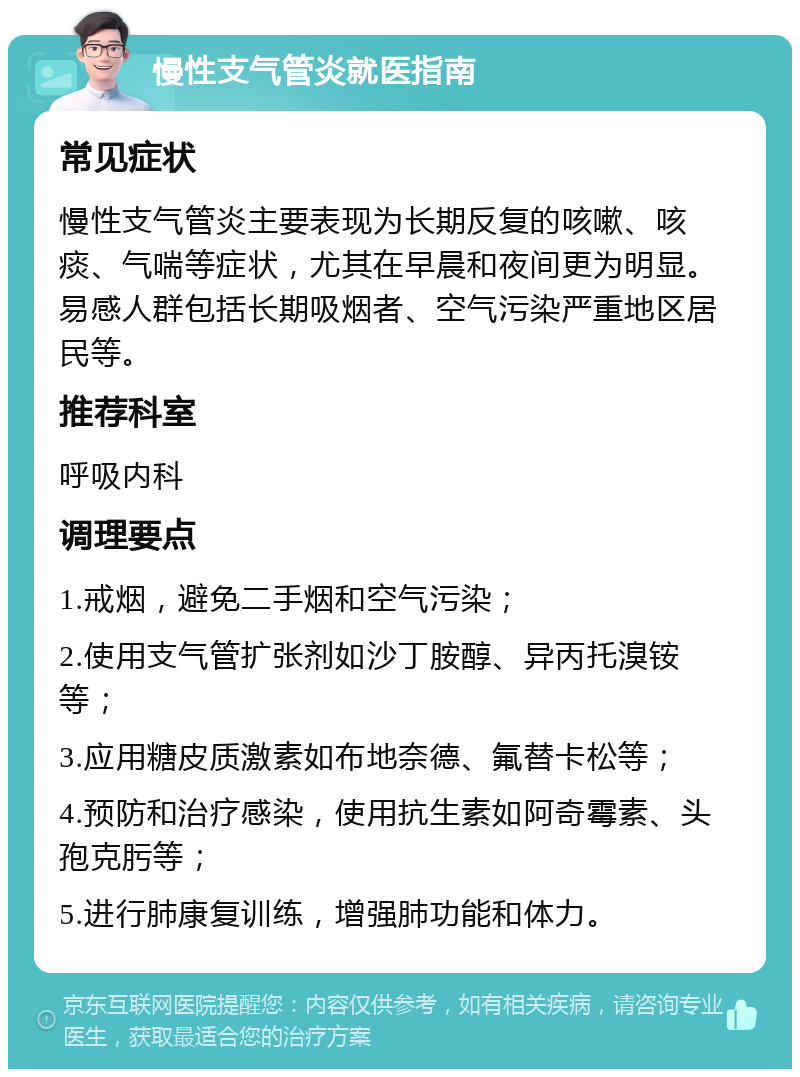 慢性支气管炎就医指南 常见症状 慢性支气管炎主要表现为长期反复的咳嗽、咳痰、气喘等症状，尤其在早晨和夜间更为明显。易感人群包括长期吸烟者、空气污染严重地区居民等。 推荐科室 呼吸内科 调理要点 1.戒烟，避免二手烟和空气污染； 2.使用支气管扩张剂如沙丁胺醇、异丙托溴铵等； 3.应用糖皮质激素如布地奈德、氟替卡松等； 4.预防和治疗感染，使用抗生素如阿奇霉素、头孢克肟等； 5.进行肺康复训练，增强肺功能和体力。