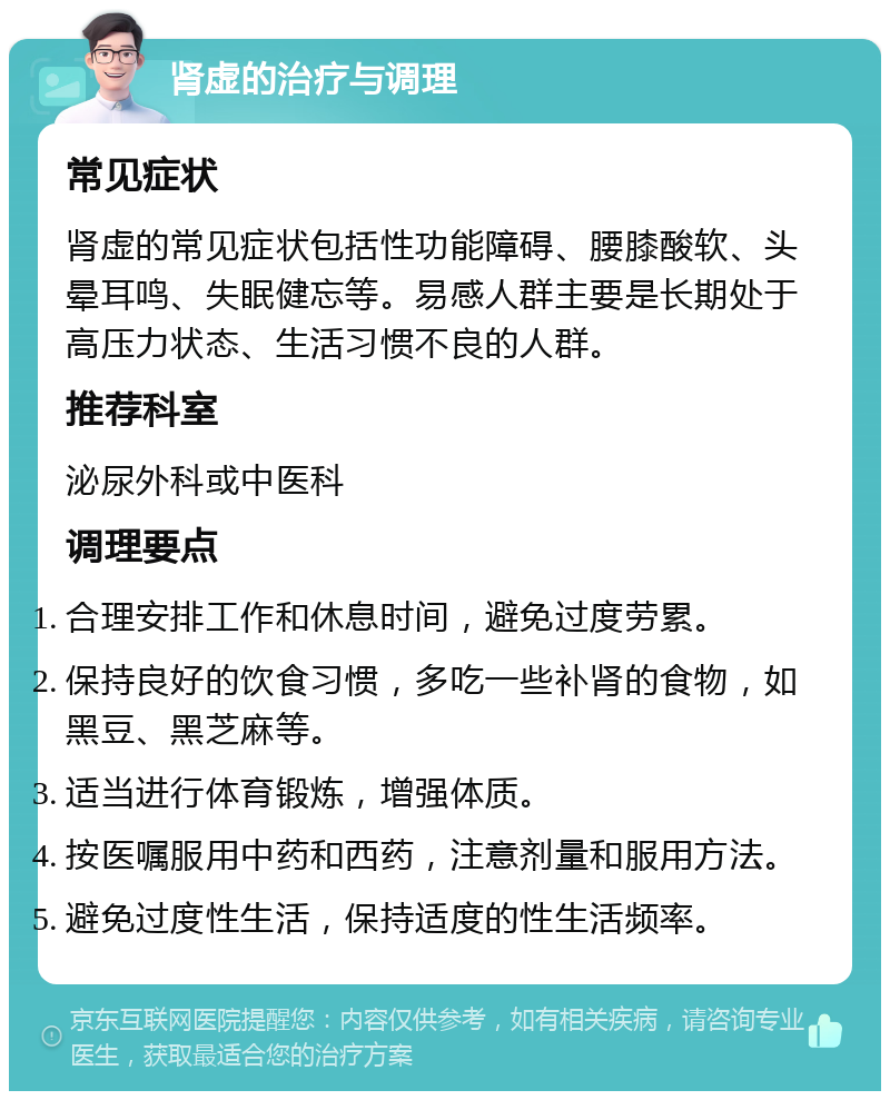 肾虚的治疗与调理 常见症状 肾虚的常见症状包括性功能障碍、腰膝酸软、头晕耳鸣、失眠健忘等。易感人群主要是长期处于高压力状态、生活习惯不良的人群。 推荐科室 泌尿外科或中医科 调理要点 合理安排工作和休息时间，避免过度劳累。 保持良好的饮食习惯，多吃一些补肾的食物，如黑豆、黑芝麻等。 适当进行体育锻炼，增强体质。 按医嘱服用中药和西药，注意剂量和服用方法。 避免过度性生活，保持适度的性生活频率。