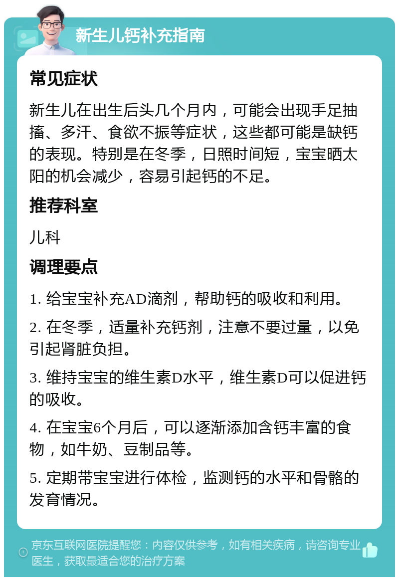 新生儿钙补充指南 常见症状 新生儿在出生后头几个月内，可能会出现手足抽搐、多汗、食欲不振等症状，这些都可能是缺钙的表现。特别是在冬季，日照时间短，宝宝晒太阳的机会减少，容易引起钙的不足。 推荐科室 儿科 调理要点 1. 给宝宝补充AD滴剂，帮助钙的吸收和利用。 2. 在冬季，适量补充钙剂，注意不要过量，以免引起肾脏负担。 3. 维持宝宝的维生素D水平，维生素D可以促进钙的吸收。 4. 在宝宝6个月后，可以逐渐添加含钙丰富的食物，如牛奶、豆制品等。 5. 定期带宝宝进行体检，监测钙的水平和骨骼的发育情况。