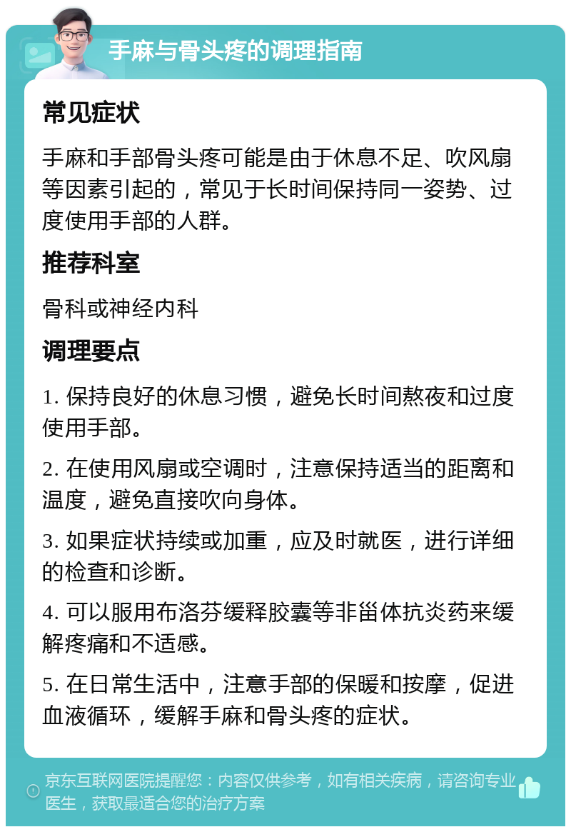 手麻与骨头疼的调理指南 常见症状 手麻和手部骨头疼可能是由于休息不足、吹风扇等因素引起的，常见于长时间保持同一姿势、过度使用手部的人群。 推荐科室 骨科或神经内科 调理要点 1. 保持良好的休息习惯，避免长时间熬夜和过度使用手部。 2. 在使用风扇或空调时，注意保持适当的距离和温度，避免直接吹向身体。 3. 如果症状持续或加重，应及时就医，进行详细的检查和诊断。 4. 可以服用布洛芬缓释胶囊等非甾体抗炎药来缓解疼痛和不适感。 5. 在日常生活中，注意手部的保暖和按摩，促进血液循环，缓解手麻和骨头疼的症状。