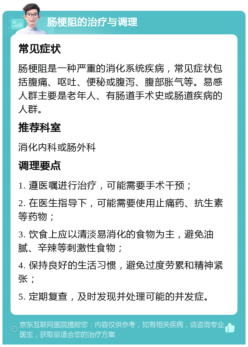 肠梗阻的治疗与调理 常见症状 肠梗阻是一种严重的消化系统疾病，常见症状包括腹痛、呕吐、便秘或腹泻、腹部胀气等。易感人群主要是老年人、有肠道手术史或肠道疾病的人群。 推荐科室 消化内科或肠外科 调理要点 1. 遵医嘱进行治疗，可能需要手术干预； 2. 在医生指导下，可能需要使用止痛药、抗生素等药物； 3. 饮食上应以清淡易消化的食物为主，避免油腻、辛辣等刺激性食物； 4. 保持良好的生活习惯，避免过度劳累和精神紧张； 5. 定期复查，及时发现并处理可能的并发症。