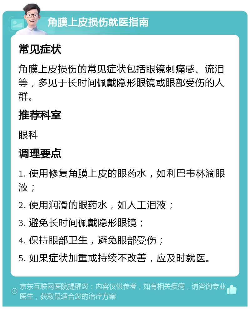 角膜上皮损伤就医指南 常见症状 角膜上皮损伤的常见症状包括眼镜刺痛感、流泪等，多见于长时间佩戴隐形眼镜或眼部受伤的人群。 推荐科室 眼科 调理要点 1. 使用修复角膜上皮的眼药水，如利巴韦林滴眼液； 2. 使用润滑的眼药水，如人工泪液； 3. 避免长时间佩戴隐形眼镜； 4. 保持眼部卫生，避免眼部受伤； 5. 如果症状加重或持续不改善，应及时就医。