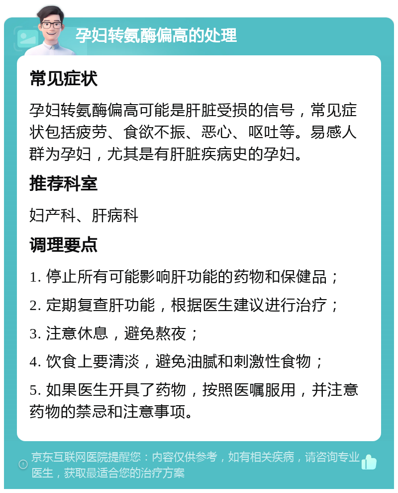 孕妇转氨酶偏高的处理 常见症状 孕妇转氨酶偏高可能是肝脏受损的信号，常见症状包括疲劳、食欲不振、恶心、呕吐等。易感人群为孕妇，尤其是有肝脏疾病史的孕妇。 推荐科室 妇产科、肝病科 调理要点 1. 停止所有可能影响肝功能的药物和保健品； 2. 定期复查肝功能，根据医生建议进行治疗； 3. 注意休息，避免熬夜； 4. 饮食上要清淡，避免油腻和刺激性食物； 5. 如果医生开具了药物，按照医嘱服用，并注意药物的禁忌和注意事项。