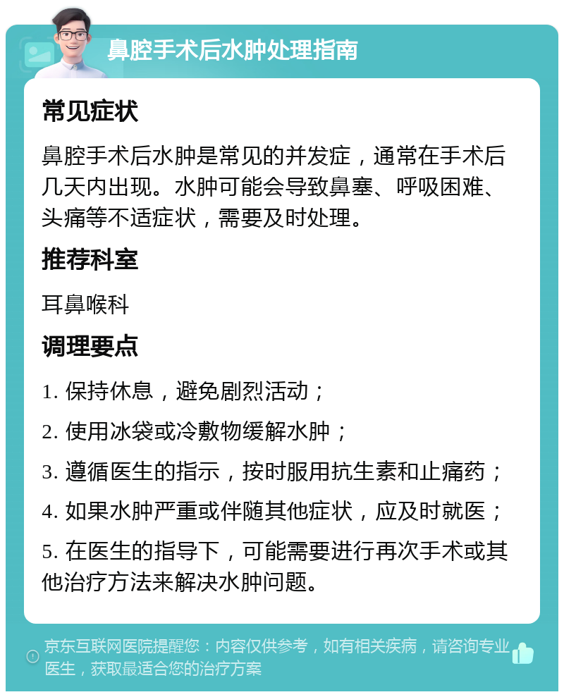 鼻腔手术后水肿处理指南 常见症状 鼻腔手术后水肿是常见的并发症，通常在手术后几天内出现。水肿可能会导致鼻塞、呼吸困难、头痛等不适症状，需要及时处理。 推荐科室 耳鼻喉科 调理要点 1. 保持休息，避免剧烈活动； 2. 使用冰袋或冷敷物缓解水肿； 3. 遵循医生的指示，按时服用抗生素和止痛药； 4. 如果水肿严重或伴随其他症状，应及时就医； 5. 在医生的指导下，可能需要进行再次手术或其他治疗方法来解决水肿问题。