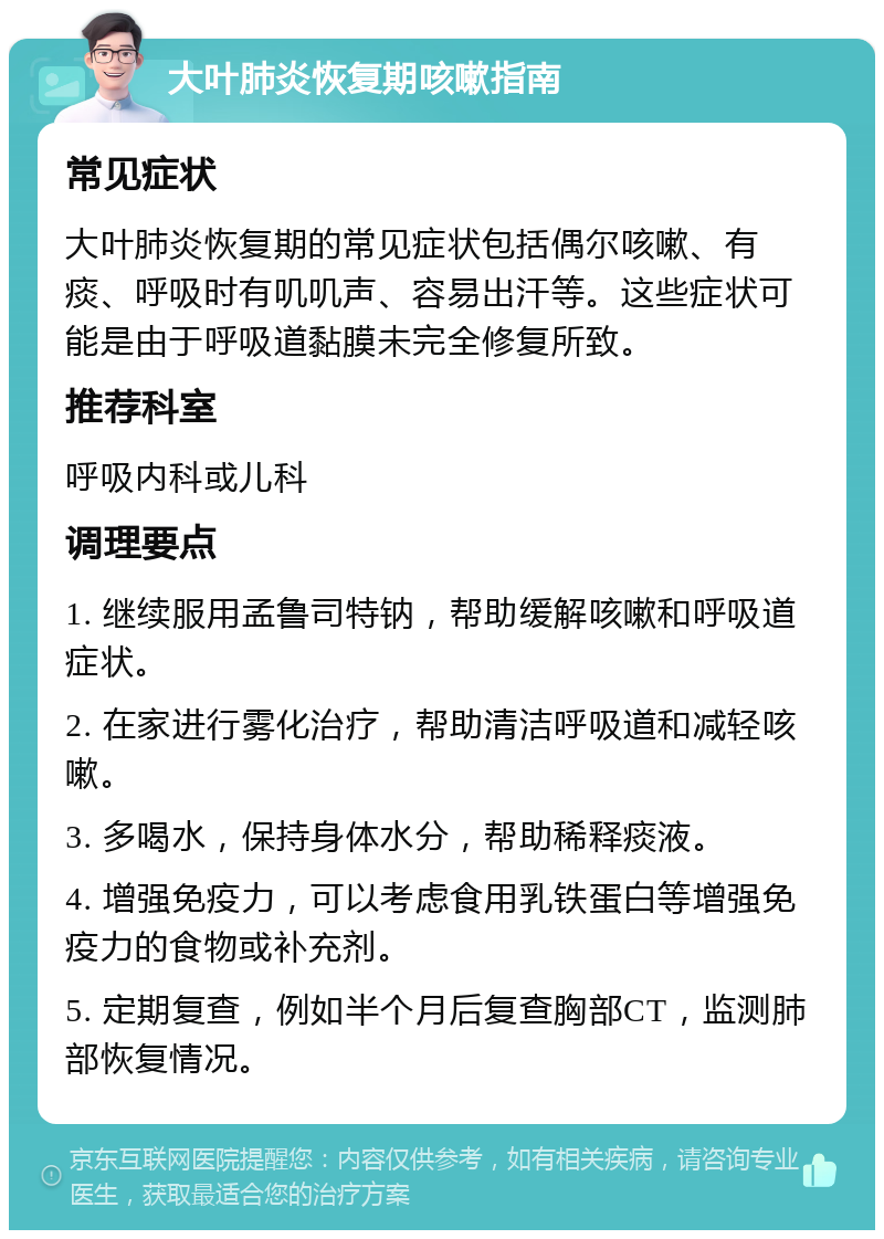 大叶肺炎恢复期咳嗽指南 常见症状 大叶肺炎恢复期的常见症状包括偶尔咳嗽、有痰、呼吸时有叽叽声、容易出汗等。这些症状可能是由于呼吸道黏膜未完全修复所致。 推荐科室 呼吸内科或儿科 调理要点 1. 继续服用孟鲁司特钠，帮助缓解咳嗽和呼吸道症状。 2. 在家进行雾化治疗，帮助清洁呼吸道和减轻咳嗽。 3. 多喝水，保持身体水分，帮助稀释痰液。 4. 增强免疫力，可以考虑食用乳铁蛋白等增强免疫力的食物或补充剂。 5. 定期复查，例如半个月后复查胸部CT，监测肺部恢复情况。