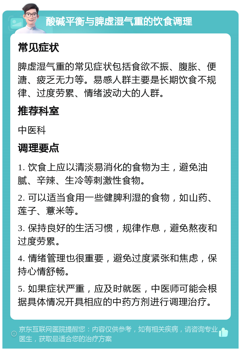 酸碱平衡与脾虚湿气重的饮食调理 常见症状 脾虚湿气重的常见症状包括食欲不振、腹胀、便溏、疲乏无力等。易感人群主要是长期饮食不规律、过度劳累、情绪波动大的人群。 推荐科室 中医科 调理要点 1. 饮食上应以清淡易消化的食物为主，避免油腻、辛辣、生冷等刺激性食物。 2. 可以适当食用一些健脾利湿的食物，如山药、莲子、薏米等。 3. 保持良好的生活习惯，规律作息，避免熬夜和过度劳累。 4. 情绪管理也很重要，避免过度紧张和焦虑，保持心情舒畅。 5. 如果症状严重，应及时就医，中医师可能会根据具体情况开具相应的中药方剂进行调理治疗。