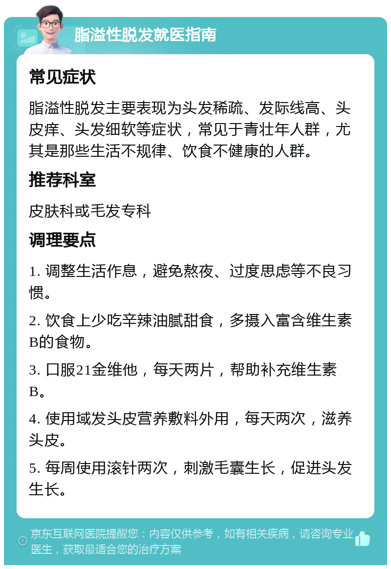 脂溢性脱发就医指南 常见症状 脂溢性脱发主要表现为头发稀疏、发际线高、头皮痒、头发细软等症状，常见于青壮年人群，尤其是那些生活不规律、饮食不健康的人群。 推荐科室 皮肤科或毛发专科 调理要点 1. 调整生活作息，避免熬夜、过度思虑等不良习惯。 2. 饮食上少吃辛辣油腻甜食，多摄入富含维生素B的食物。 3. 口服21金维他，每天两片，帮助补充维生素B。 4. 使用域发头皮营养敷料外用，每天两次，滋养头皮。 5. 每周使用滚针两次，刺激毛囊生长，促进头发生长。