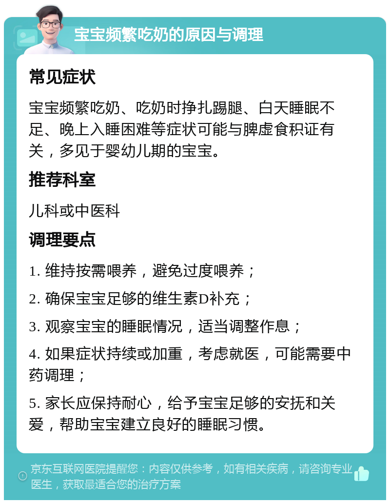 宝宝频繁吃奶的原因与调理 常见症状 宝宝频繁吃奶、吃奶时挣扎踢腿、白天睡眠不足、晚上入睡困难等症状可能与脾虚食积证有关，多见于婴幼儿期的宝宝。 推荐科室 儿科或中医科 调理要点 1. 维持按需喂养，避免过度喂养； 2. 确保宝宝足够的维生素D补充； 3. 观察宝宝的睡眠情况，适当调整作息； 4. 如果症状持续或加重，考虑就医，可能需要中药调理； 5. 家长应保持耐心，给予宝宝足够的安抚和关爱，帮助宝宝建立良好的睡眠习惯。