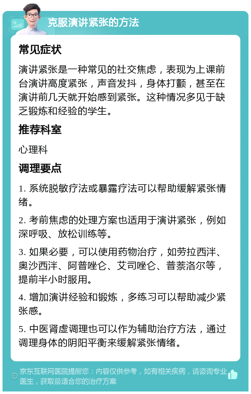 克服演讲紧张的方法 常见症状 演讲紧张是一种常见的社交焦虑，表现为上课前台演讲高度紧张，声音发抖，身体打颤，甚至在演讲前几天就开始感到紧张。这种情况多见于缺乏锻炼和经验的学生。 推荐科室 心理科 调理要点 1. 系统脱敏疗法或暴露疗法可以帮助缓解紧张情绪。 2. 考前焦虑的处理方案也适用于演讲紧张，例如深呼吸、放松训练等。 3. 如果必要，可以使用药物治疗，如劳拉西泮、奥沙西泮、阿普唑仑、艾司唑仑、普萘洛尔等，提前半小时服用。 4. 增加演讲经验和锻炼，多练习可以帮助减少紧张感。 5. 中医肾虚调理也可以作为辅助治疗方法，通过调理身体的阴阳平衡来缓解紧张情绪。