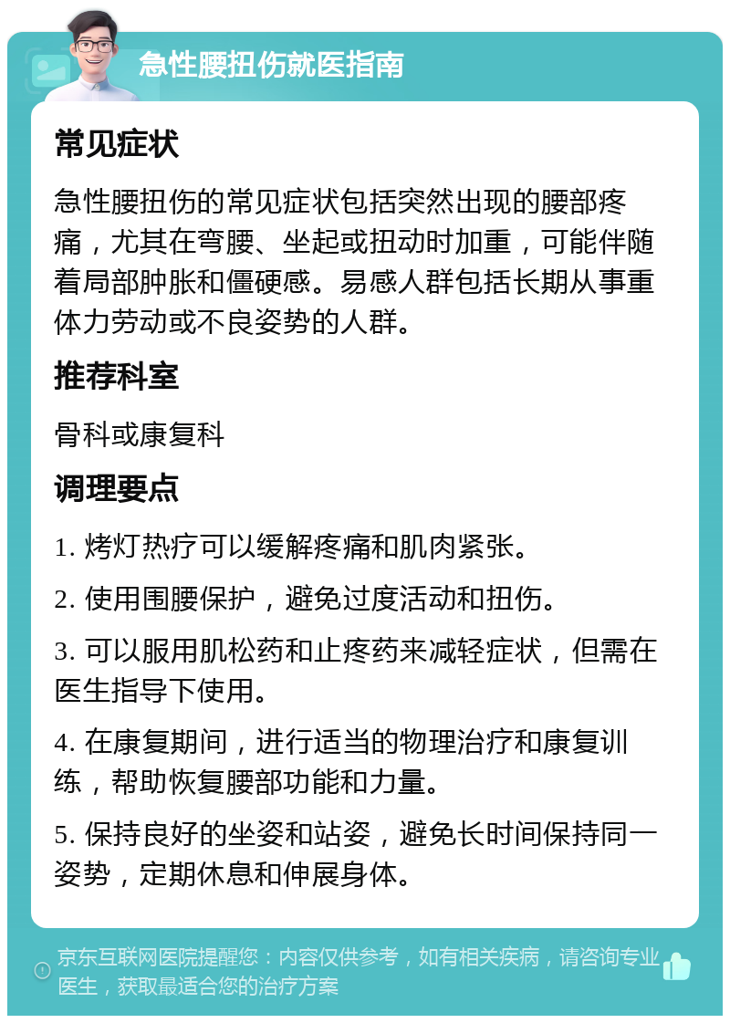 急性腰扭伤就医指南 常见症状 急性腰扭伤的常见症状包括突然出现的腰部疼痛，尤其在弯腰、坐起或扭动时加重，可能伴随着局部肿胀和僵硬感。易感人群包括长期从事重体力劳动或不良姿势的人群。 推荐科室 骨科或康复科 调理要点 1. 烤灯热疗可以缓解疼痛和肌肉紧张。 2. 使用围腰保护，避免过度活动和扭伤。 3. 可以服用肌松药和止疼药来减轻症状，但需在医生指导下使用。 4. 在康复期间，进行适当的物理治疗和康复训练，帮助恢复腰部功能和力量。 5. 保持良好的坐姿和站姿，避免长时间保持同一姿势，定期休息和伸展身体。