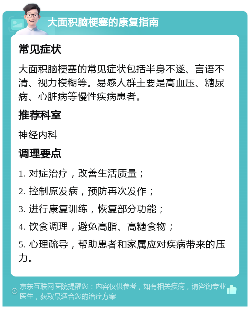 大面积脑梗塞的康复指南 常见症状 大面积脑梗塞的常见症状包括半身不遂、言语不清、视力模糊等。易感人群主要是高血压、糖尿病、心脏病等慢性疾病患者。 推荐科室 神经内科 调理要点 1. 对症治疗，改善生活质量； 2. 控制原发病，预防再次发作； 3. 进行康复训练，恢复部分功能； 4. 饮食调理，避免高脂、高糖食物； 5. 心理疏导，帮助患者和家属应对疾病带来的压力。