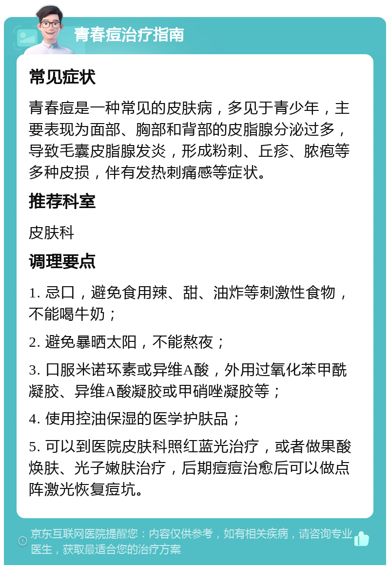 青春痘治疗指南 常见症状 青春痘是一种常见的皮肤病，多见于青少年，主要表现为面部、胸部和背部的皮脂腺分泌过多，导致毛囊皮脂腺发炎，形成粉刺、丘疹、脓疱等多种皮损，伴有发热刺痛感等症状。 推荐科室 皮肤科 调理要点 1. 忌口，避免食用辣、甜、油炸等刺激性食物，不能喝牛奶； 2. 避免暴晒太阳，不能熬夜； 3. 口服米诺环素或异维A酸，外用过氧化苯甲酰凝胶、异维A酸凝胶或甲硝唑凝胶等； 4. 使用控油保湿的医学护肤品； 5. 可以到医院皮肤科照红蓝光治疗，或者做果酸焕肤、光子嫩肤治疗，后期痘痘治愈后可以做点阵激光恢复痘坑。