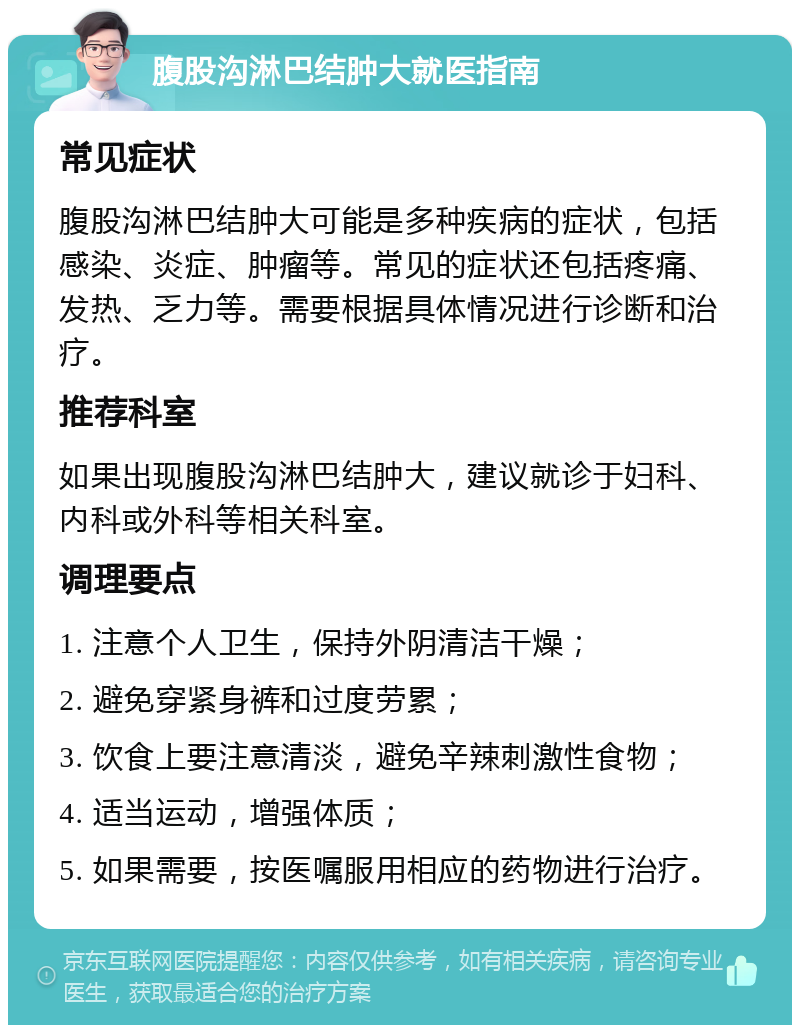 腹股沟淋巴结肿大就医指南 常见症状 腹股沟淋巴结肿大可能是多种疾病的症状，包括感染、炎症、肿瘤等。常见的症状还包括疼痛、发热、乏力等。需要根据具体情况进行诊断和治疗。 推荐科室 如果出现腹股沟淋巴结肿大，建议就诊于妇科、内科或外科等相关科室。 调理要点 1. 注意个人卫生，保持外阴清洁干燥； 2. 避免穿紧身裤和过度劳累； 3. 饮食上要注意清淡，避免辛辣刺激性食物； 4. 适当运动，增强体质； 5. 如果需要，按医嘱服用相应的药物进行治疗。