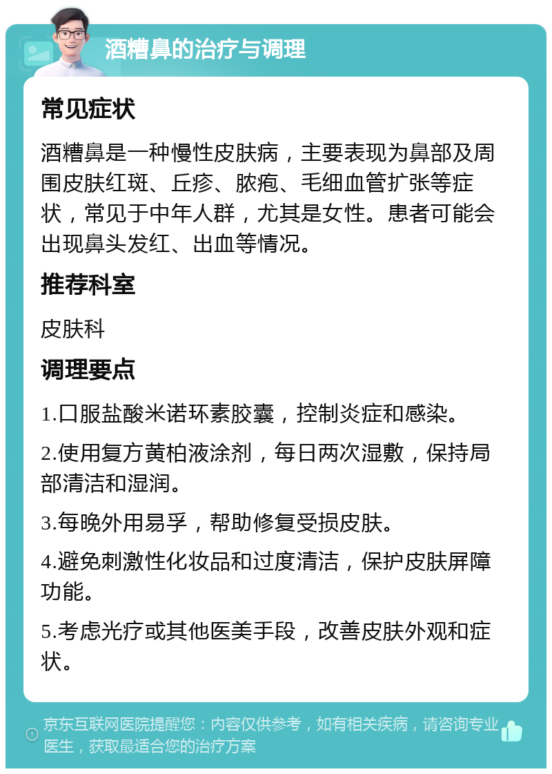 酒糟鼻的治疗与调理 常见症状 酒糟鼻是一种慢性皮肤病，主要表现为鼻部及周围皮肤红斑、丘疹、脓疱、毛细血管扩张等症状，常见于中年人群，尤其是女性。患者可能会出现鼻头发红、出血等情况。 推荐科室 皮肤科 调理要点 1.口服盐酸米诺环素胶囊，控制炎症和感染。 2.使用复方黄柏液涂剂，每日两次湿敷，保持局部清洁和湿润。 3.每晚外用易孚，帮助修复受损皮肤。 4.避免刺激性化妆品和过度清洁，保护皮肤屏障功能。 5.考虑光疗或其他医美手段，改善皮肤外观和症状。