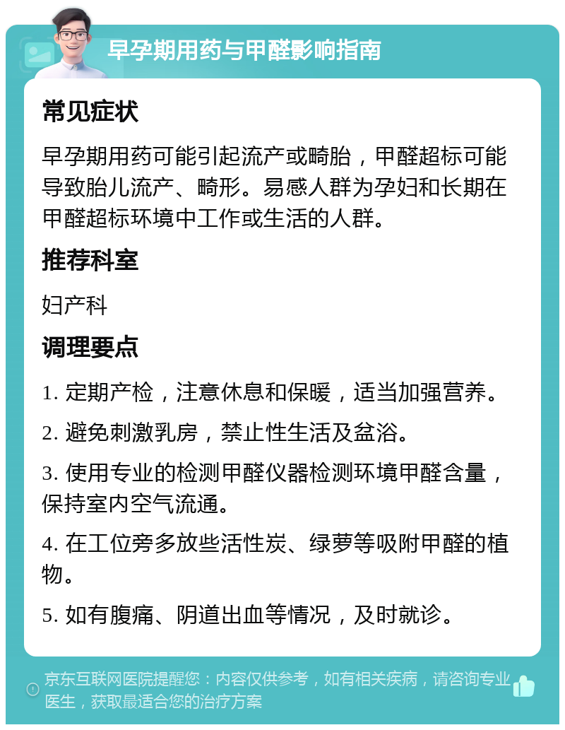 早孕期用药与甲醛影响指南 常见症状 早孕期用药可能引起流产或畸胎，甲醛超标可能导致胎儿流产、畸形。易感人群为孕妇和长期在甲醛超标环境中工作或生活的人群。 推荐科室 妇产科 调理要点 1. 定期产检，注意休息和保暖，适当加强营养。 2. 避免刺激乳房，禁止性生活及盆浴。 3. 使用专业的检测甲醛仪器检测环境甲醛含量，保持室内空气流通。 4. 在工位旁多放些活性炭、绿萝等吸附甲醛的植物。 5. 如有腹痛、阴道出血等情况，及时就诊。