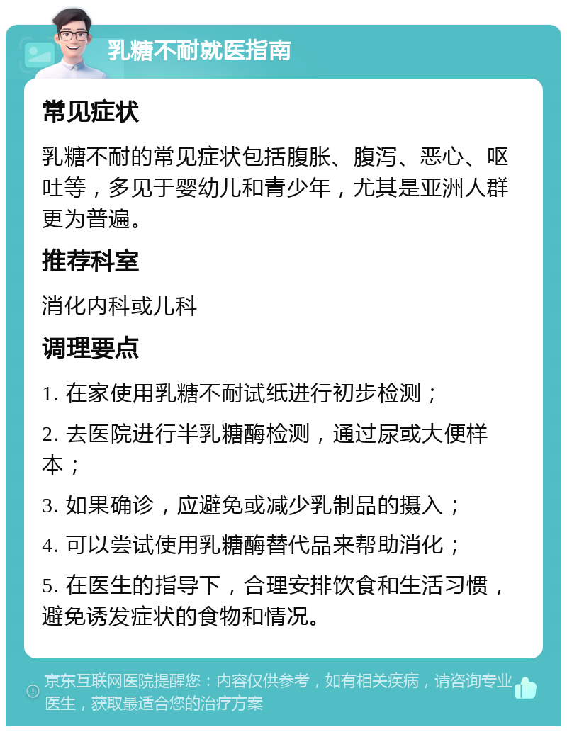 乳糖不耐就医指南 常见症状 乳糖不耐的常见症状包括腹胀、腹泻、恶心、呕吐等，多见于婴幼儿和青少年，尤其是亚洲人群更为普遍。 推荐科室 消化内科或儿科 调理要点 1. 在家使用乳糖不耐试纸进行初步检测； 2. 去医院进行半乳糖酶检测，通过尿或大便样本； 3. 如果确诊，应避免或减少乳制品的摄入； 4. 可以尝试使用乳糖酶替代品来帮助消化； 5. 在医生的指导下，合理安排饮食和生活习惯，避免诱发症状的食物和情况。