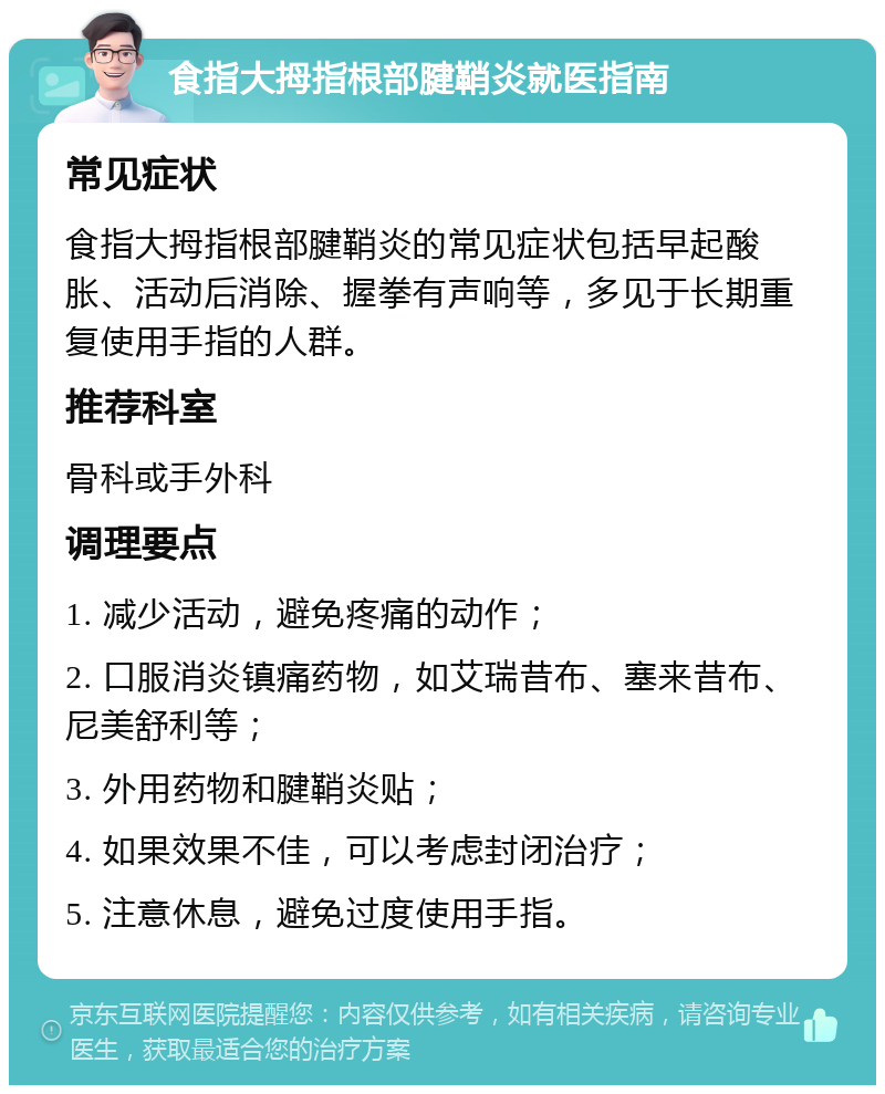 食指大拇指根部腱鞘炎就医指南 常见症状 食指大拇指根部腱鞘炎的常见症状包括早起酸胀、活动后消除、握拳有声响等，多见于长期重复使用手指的人群。 推荐科室 骨科或手外科 调理要点 1. 减少活动，避免疼痛的动作； 2. 口服消炎镇痛药物，如艾瑞昔布、塞来昔布、尼美舒利等； 3. 外用药物和腱鞘炎贴； 4. 如果效果不佳，可以考虑封闭治疗； 5. 注意休息，避免过度使用手指。