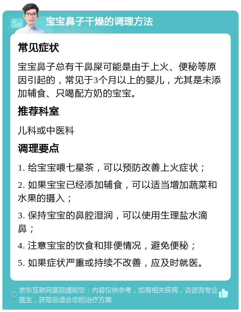 宝宝鼻子干燥的调理方法 常见症状 宝宝鼻子总有干鼻屎可能是由于上火、便秘等原因引起的，常见于3个月以上的婴儿，尤其是未添加辅食、只喝配方奶的宝宝。 推荐科室 儿科或中医科 调理要点 1. 给宝宝喂七星茶，可以预防改善上火症状； 2. 如果宝宝已经添加辅食，可以适当增加蔬菜和水果的摄入； 3. 保持宝宝的鼻腔湿润，可以使用生理盐水滴鼻； 4. 注意宝宝的饮食和排便情况，避免便秘； 5. 如果症状严重或持续不改善，应及时就医。