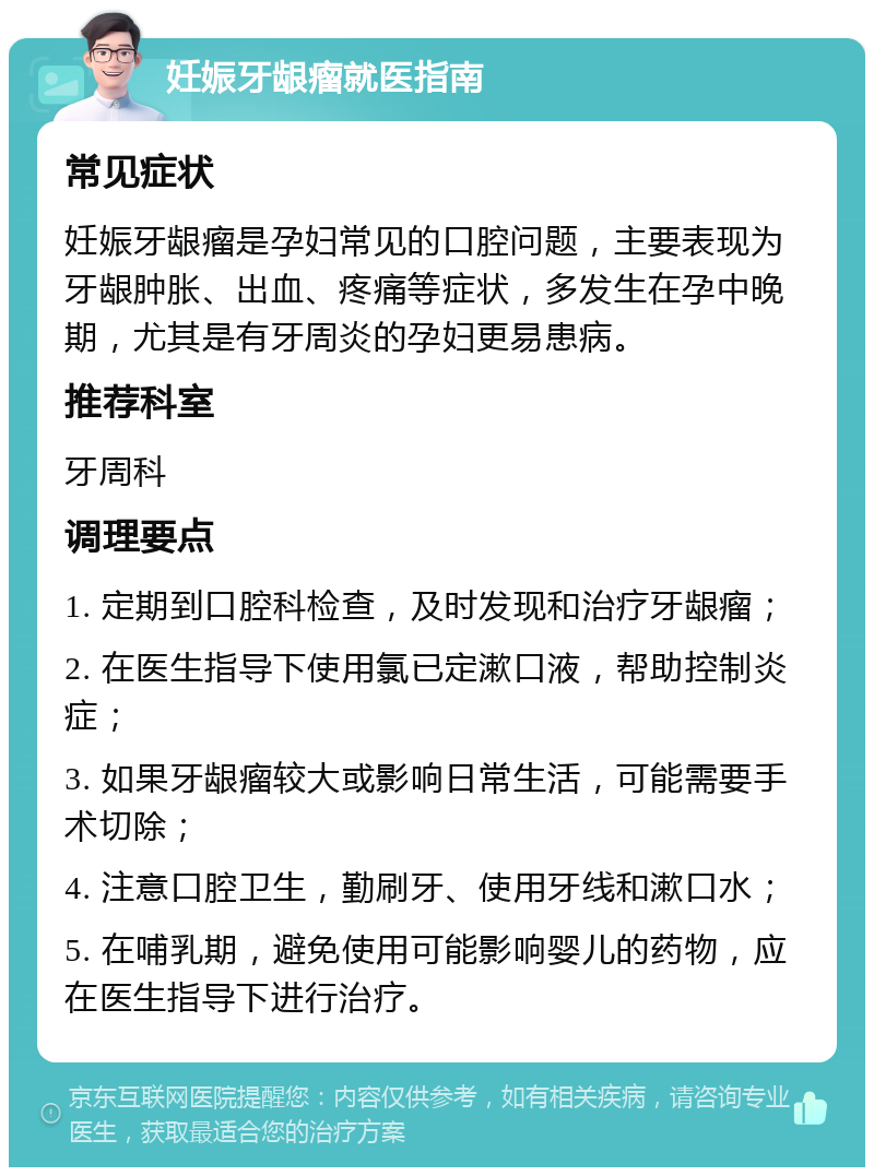 妊娠牙龈瘤就医指南 常见症状 妊娠牙龈瘤是孕妇常见的口腔问题，主要表现为牙龈肿胀、出血、疼痛等症状，多发生在孕中晚期，尤其是有牙周炎的孕妇更易患病。 推荐科室 牙周科 调理要点 1. 定期到口腔科检查，及时发现和治疗牙龈瘤； 2. 在医生指导下使用氯已定漱口液，帮助控制炎症； 3. 如果牙龈瘤较大或影响日常生活，可能需要手术切除； 4. 注意口腔卫生，勤刷牙、使用牙线和漱口水； 5. 在哺乳期，避免使用可能影响婴儿的药物，应在医生指导下进行治疗。