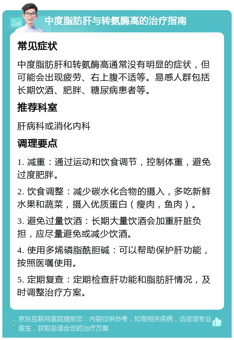 中度脂肪肝与转氨酶高的治疗指南 常见症状 中度脂肪肝和转氨酶高通常没有明显的症状，但可能会出现疲劳、右上腹不适等。易感人群包括长期饮酒、肥胖、糖尿病患者等。 推荐科室 肝病科或消化内科 调理要点 1. 减重：通过运动和饮食调节，控制体重，避免过度肥胖。 2. 饮食调整：减少碳水化合物的摄入，多吃新鲜水果和蔬菜，摄入优质蛋白（瘦肉，鱼肉）。 3. 避免过量饮酒：长期大量饮酒会加重肝脏负担，应尽量避免或减少饮酒。 4. 使用多烯磷脂酰胆碱：可以帮助保护肝功能，按照医嘱使用。 5. 定期复查：定期检查肝功能和脂肪肝情况，及时调整治疗方案。