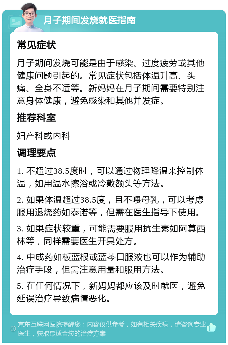 月子期间发烧就医指南 常见症状 月子期间发烧可能是由于感染、过度疲劳或其他健康问题引起的。常见症状包括体温升高、头痛、全身不适等。新妈妈在月子期间需要特别注意身体健康，避免感染和其他并发症。 推荐科室 妇产科或内科 调理要点 1. 不超过38.5度时，可以通过物理降温来控制体温，如用温水擦浴或冷敷额头等方法。 2. 如果体温超过38.5度，且不喂母乳，可以考虑服用退烧药如泰诺等，但需在医生指导下使用。 3. 如果症状较重，可能需要服用抗生素如阿莫西林等，同样需要医生开具处方。 4. 中成药如板蓝根或蓝芩口服液也可以作为辅助治疗手段，但需注意用量和服用方法。 5. 在任何情况下，新妈妈都应该及时就医，避免延误治疗导致病情恶化。