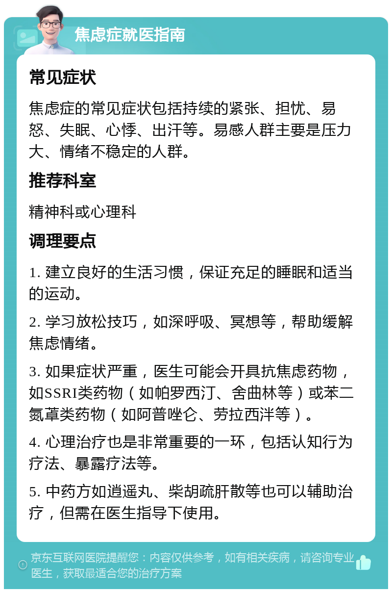 焦虑症就医指南 常见症状 焦虑症的常见症状包括持续的紧张、担忧、易怒、失眠、心悸、出汗等。易感人群主要是压力大、情绪不稳定的人群。 推荐科室 精神科或心理科 调理要点 1. 建立良好的生活习惯，保证充足的睡眠和适当的运动。 2. 学习放松技巧，如深呼吸、冥想等，帮助缓解焦虑情绪。 3. 如果症状严重，医生可能会开具抗焦虑药物，如SSRI类药物（如帕罗西汀、舍曲林等）或苯二氮䓬类药物（如阿普唑仑、劳拉西泮等）。 4. 心理治疗也是非常重要的一环，包括认知行为疗法、暴露疗法等。 5. 中药方如逍遥丸、柴胡疏肝散等也可以辅助治疗，但需在医生指导下使用。