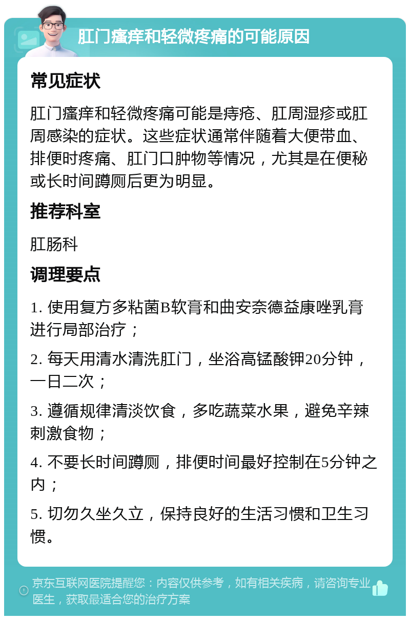 肛门瘙痒和轻微疼痛的可能原因 常见症状 肛门瘙痒和轻微疼痛可能是痔疮、肛周湿疹或肛周感染的症状。这些症状通常伴随着大便带血、排便时疼痛、肛门口肿物等情况，尤其是在便秘或长时间蹲厕后更为明显。 推荐科室 肛肠科 调理要点 1. 使用复方多粘菌B软膏和曲安奈德益康唑乳膏进行局部治疗； 2. 每天用清水清洗肛门，坐浴高锰酸钾20分钟，一日二次； 3. 遵循规律清淡饮食，多吃蔬菜水果，避免辛辣刺激食物； 4. 不要长时间蹲厕，排便时间最好控制在5分钟之内； 5. 切勿久坐久立，保持良好的生活习惯和卫生习惯。