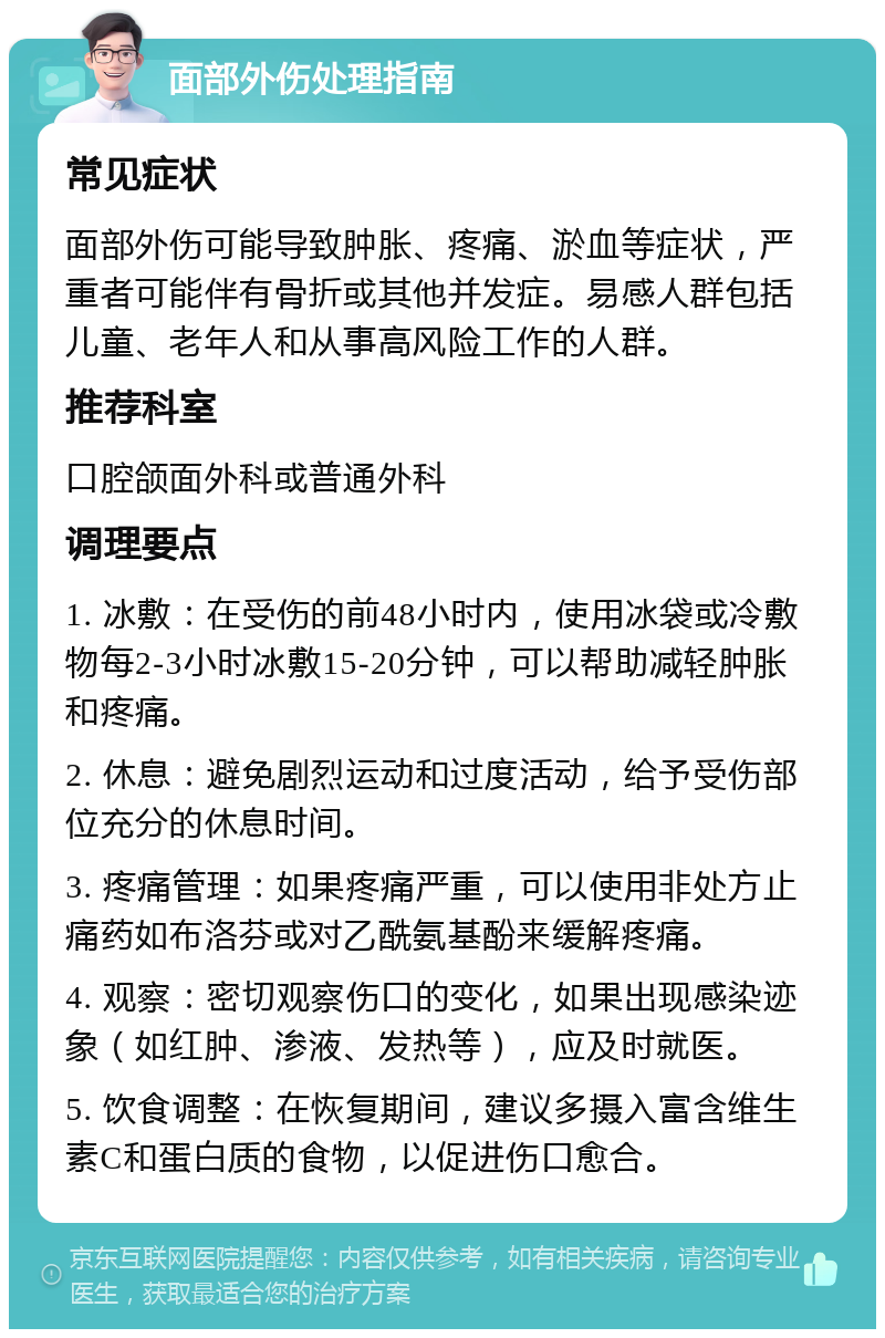 面部外伤处理指南 常见症状 面部外伤可能导致肿胀、疼痛、淤血等症状，严重者可能伴有骨折或其他并发症。易感人群包括儿童、老年人和从事高风险工作的人群。 推荐科室 口腔颌面外科或普通外科 调理要点 1. 冰敷：在受伤的前48小时内，使用冰袋或冷敷物每2-3小时冰敷15-20分钟，可以帮助减轻肿胀和疼痛。 2. 休息：避免剧烈运动和过度活动，给予受伤部位充分的休息时间。 3. 疼痛管理：如果疼痛严重，可以使用非处方止痛药如布洛芬或对乙酰氨基酚来缓解疼痛。 4. 观察：密切观察伤口的变化，如果出现感染迹象（如红肿、渗液、发热等），应及时就医。 5. 饮食调整：在恢复期间，建议多摄入富含维生素C和蛋白质的食物，以促进伤口愈合。