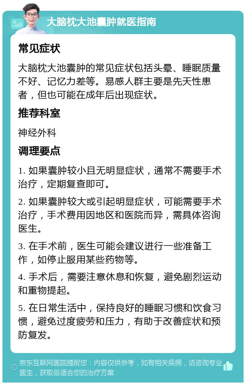 大脑枕大池囊肿就医指南 常见症状 大脑枕大池囊肿的常见症状包括头晕、睡眠质量不好、记忆力差等。易感人群主要是先天性患者，但也可能在成年后出现症状。 推荐科室 神经外科 调理要点 1. 如果囊肿较小且无明显症状，通常不需要手术治疗，定期复查即可。 2. 如果囊肿较大或引起明显症状，可能需要手术治疗，手术费用因地区和医院而异，需具体咨询医生。 3. 在手术前，医生可能会建议进行一些准备工作，如停止服用某些药物等。 4. 手术后，需要注意休息和恢复，避免剧烈运动和重物提起。 5. 在日常生活中，保持良好的睡眠习惯和饮食习惯，避免过度疲劳和压力，有助于改善症状和预防复发。