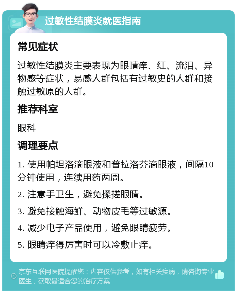 过敏性结膜炎就医指南 常见症状 过敏性结膜炎主要表现为眼睛痒、红、流泪、异物感等症状，易感人群包括有过敏史的人群和接触过敏原的人群。 推荐科室 眼科 调理要点 1. 使用帕坦洛滴眼液和普拉洛芬滴眼液，间隔10分钟使用，连续用药两周。 2. 注意手卫生，避免揉搓眼睛。 3. 避免接触海鲜、动物皮毛等过敏源。 4. 减少电子产品使用，避免眼睛疲劳。 5. 眼睛痒得厉害时可以冷敷止痒。