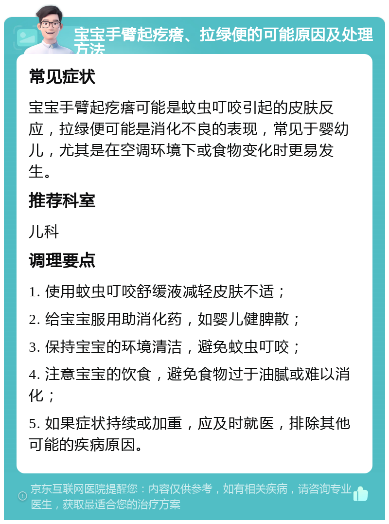 宝宝手臂起疙瘩、拉绿便的可能原因及处理方法 常见症状 宝宝手臂起疙瘩可能是蚊虫叮咬引起的皮肤反应，拉绿便可能是消化不良的表现，常见于婴幼儿，尤其是在空调环境下或食物变化时更易发生。 推荐科室 儿科 调理要点 1. 使用蚊虫叮咬舒缓液减轻皮肤不适； 2. 给宝宝服用助消化药，如婴儿健脾散； 3. 保持宝宝的环境清洁，避免蚊虫叮咬； 4. 注意宝宝的饮食，避免食物过于油腻或难以消化； 5. 如果症状持续或加重，应及时就医，排除其他可能的疾病原因。