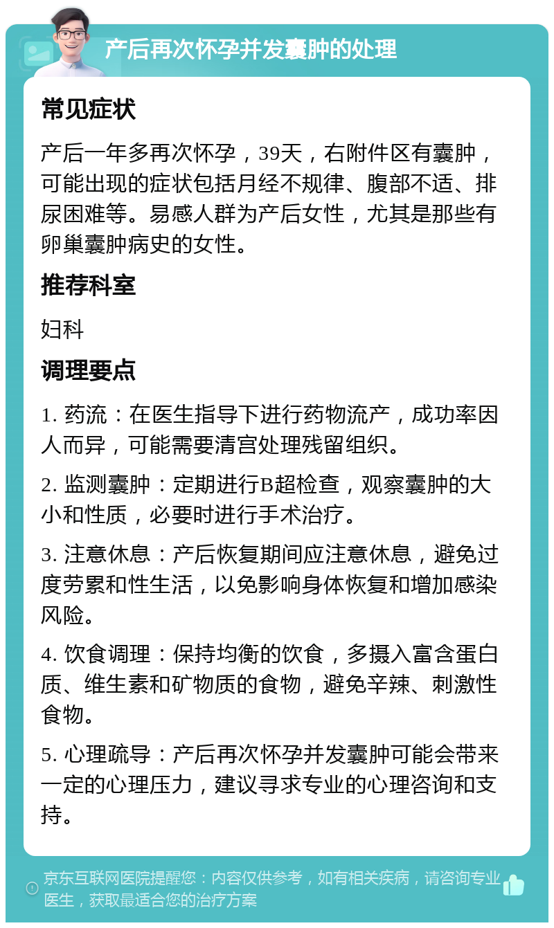 产后再次怀孕并发囊肿的处理 常见症状 产后一年多再次怀孕，39天，右附件区有囊肿，可能出现的症状包括月经不规律、腹部不适、排尿困难等。易感人群为产后女性，尤其是那些有卵巢囊肿病史的女性。 推荐科室 妇科 调理要点 1. 药流：在医生指导下进行药物流产，成功率因人而异，可能需要清宫处理残留组织。 2. 监测囊肿：定期进行B超检查，观察囊肿的大小和性质，必要时进行手术治疗。 3. 注意休息：产后恢复期间应注意休息，避免过度劳累和性生活，以免影响身体恢复和增加感染风险。 4. 饮食调理：保持均衡的饮食，多摄入富含蛋白质、维生素和矿物质的食物，避免辛辣、刺激性食物。 5. 心理疏导：产后再次怀孕并发囊肿可能会带来一定的心理压力，建议寻求专业的心理咨询和支持。